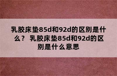 乳胶床垫85d和92d的区别是什么？ 乳胶床垫85d和92d的区别是什么意思